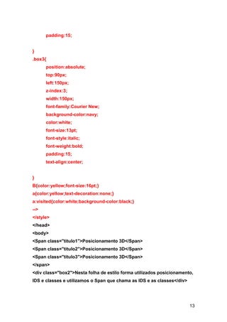 13
padding:15;
}
.box3{
position:absolute;
top:90px;
left:150px;
z-index:3;
width:150px;
font-family:Courier New;
background-color:navy;
color:white;
font-size:13pt;
font-style:italic;
font-weight:bold;
padding:15;
text-align:center;
}
B{color:yellow;font-size:16pt;}
a{color:yellow;text-decoration:none;}
a:visited{color:white;background-color:black;}
-->
</style>
</head>
<body>
<Span class="titulo1">Posicionamento 3D</Span>
<Span class="titulo2">Posicionamento 3D</Span>
<Span class="titulo3">Posicionamento 3D</Span>
</span>
<div class="box2">Nesta folha de estilo forma utilizados posicionamento,
IDS e classes e utilizamos o Span que chama as IDS e as classes</div>
 