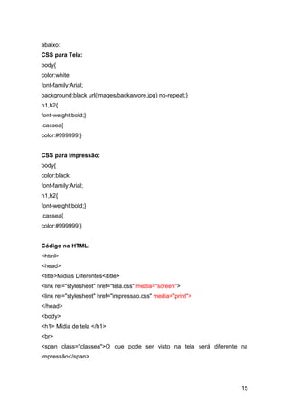 15
abaixo:
CSS para Tela:
body{
color:white;
font-family:Arial;
background:black url(images/backarvore.jpg) no-repeat;}
h1,h2{
font-weight:bold;}
.cassea{
color:#999999;}
CSS para Impressão:
body{
color:black;
font-family:Arial;
h1,h2{
font-weight:bold;}
.cassea{
color:#999999;}
Código no HTML:
<html>
<head>
<title>Midias Diferentes</title>
<link rel="stylesheet" href="tela.css" media="screen">
<link rel="stylesheet" href="impressao.css" media="print">
</head>
<body>
<h1> Mídia de tela </h1>
<br>
<span class="classea">O que pode ser visto na tela será diferente na
impressão</span>
 