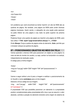 16
<hr>
<h2>Teste</h2>
</body>
</html>
Um problema que você encontrará ao tentar imprimir um site da WEB são as
quebras de página. Na verdade, uma página da WEB pode conter diversas
páginas impressas. Assim sendo, o cabeçalho de uma seção pode aparecer
na parte inferior de uma página e seu texto na parte superior da próxima
página.
Podemos forçar uma quebra de página ao imprimir uma página da WEB, para
isso utilize: < TAG style=”page-break-before:always;”>....</TAG>
Onde Always: Força a quebra de página antes do elemento. Auto: permite que
o browser coloque as quebras de página.
07 – POSICIONANDO OBJETOS NO MEIO DA TELA
Vamos aprender a técnica CSS para posicionar um objeto ou uma página no
meio da tela do monitor do usuário, ou seja, centrar na horizontal e na vertical,
independente da resolução usada.
O código para a minha imagem:
<body>
<img src="css.jpg" width="259" height="194" alt="posicionamento" />
</body>
Vamos a seguir atribuir uma id para a imagem e estilizar o posicionamento da
id. Escolhi o nome centralpos para a id da imagem
Adicione o ID ao código de sua imagem.
<img src="css.jpg" width="259" height="194" alt="posicionamento"
id="centralpos" />
A propriedade CSS que possibilita posicionar um elemento é a propriedade
position complementada pelas propriedades left e top e que ao assumir o valor
absolute, controla a posição do elemento tomando como origem do sistema de
 