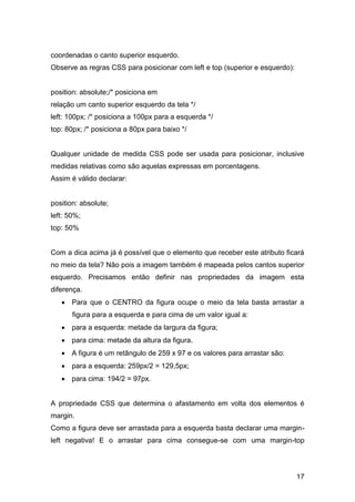 17
coordenadas o canto superior esquerdo.
Observe as regras CSS para posicionar com left e top (superior e esquerdo):
position: absolute;/* posiciona em
relação um canto superior esquerdo da tela */
left: 100px; /* posiciona a 100px para a esquerda */
top: 80px; /* posiciona a 80px para baixo */
Qualquer unidade de medida CSS pode ser usada para posicionar, inclusive
medidas relativas como são aquelas expressas em porcentagens.
Assim é válido declarar:
position: absolute;
left: 50%;
top: 50%
Com a dica acima já é possível que o elemento que receber este atributo ficará
no meio da tela? Não pois a imagem também é mapeada pelos cantos superior
esquerdo. Precisamos então definir nas propriedades da imagem esta
diferença.
 Para que o CENTRO da figura ocupe o meio da tela basta arrastar a
figura para a esquerda e para cima de um valor igual a:
 para a esquerda: metade da largura da figura;
 para cima: metade da altura da figura.
 A figura é um retângulo de 259 x 97 e os valores para arrastar são:
 para a esquerda: 259px/2 = 129,5px;
 para cima: 194/2 = 97px.
A propriedade CSS que determina o afastamento em volta dos elementos é
margin.
Como a figura deve ser arrastada para a esquerda basta declarar uma margin-
left negativa! E o arrastar para cima consegue-se com uma margin-top
 