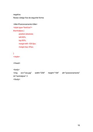 18
negativa.
Nosso código fica da seguinte forma:
<title>Posicionamento</title>
<style type="text/css">
#centralpos {
position:absolute;
left:50%;
top:50%;
margin-left:-129.5px;
margin-top:-97px;
}
</style>
</head>
<body>
<img src="css.jpg" width="259" height="194" alt="posicionamento"
id="centralpos" />
</body>
 