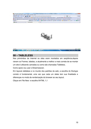 19
08 – TABLELESS
Nos primórdios da Internet os sites eram montados em seqüência,depois
vieram os Frames, tabelas, e atualmente a melhor e mais correta de se montar
um site é utilizando camadas ou como são chamadas Tableless.
Como apoio vou usar o Dreamweaver.
Em layouts tableless e no mundo dos padrões da web, a escolha do Doctype
correto é fundamental, uma vez que cada um deles tem sua finalidade e
diferenças no modo de renderização do browser ao seu layout.
Clique em File New e escolha XHTML 1,1
 