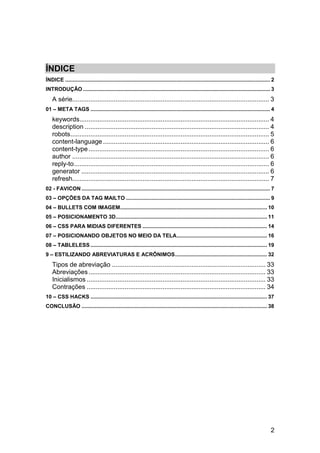 2
ÍNDICE
ÍNDICE .......................................................................................................................................... 2
INTRODUÇÃO .............................................................................................................................. 3
A série............................................................................................................. 3
01 – META TAGS ......................................................................................................................... 4
keywords......................................................................................................... 4
description ...................................................................................................... 4
robots.............................................................................................................. 5
content-language............................................................................................ 6
content-type.................................................................................................... 6
author ............................................................................................................. 6
reply-to............................................................................................................ 6
generator ........................................................................................................ 6
refresh............................................................................................................. 7
02 - FAVICON ............................................................................................................................... 7
03 – OPÇÕES DA TAG MAILTO ................................................................................................. 9
04 – BULLETS COM IMAGEM................................................................................................... 10
05 – POSICIONAMENTO 3D...................................................................................................... 11
06 – CSS PARA MIDIAS DIFERENTES .................................................................................... 14
07 – POSICIONANDO OBJETOS NO MEIO DA TELA............................................................. 16
08 – TABLELESS ....................................................................................................................... 19
9 – ESTILIZANDO ABREVIATURAS E ACRÔNIMOS.............................................................. 32
Tipos de abreviação ..................................................................................... 33
Abreviações.................................................................................................. 33
Inicialismos ................................................................................................... 33
Contrações ................................................................................................... 34
10 – CSS HACKS ....................................................................................................................... 37
CONCLUSÃO ............................................................................................................................. 38
 