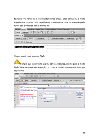 21
ID: tudo = O nome, ou o identificador da tag criada. Esse atributo ID é muito
importante e com ele cada tag difere-se uma da outra, uma vez que não pode
haver dois elementos com o mesmo ID.
Vamos inserir mais algumas DIVS.
Sempre que inserir uma tag div por esse recurso, alterne para o mode
Code View para você ver a posição do cursor e desta forma conscientizar seu
racioncínio.
 