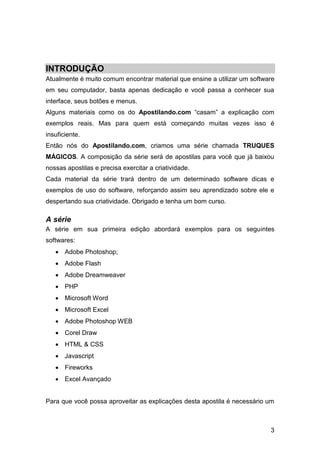3
INTRODUÇÃO
Atualmente é muito comum encontrar material que ensine a utilizar um software
em seu computador, basta apenas dedicação e você passa a conhecer sua
interface, seus botões e menus.
Alguns materiais como os do Apostilando.com “casam” a explicação com
exemplos reais. Mas para quem está começando muitas vezes isso é
insuficiente.
Então nós do Apostilando.com, criamos uma série chamada TRUQUES
MÁGICOS. A composição da série será de apostilas para você que já baixou
nossas apostilas e precisa exercitar a criatividade.
Cada material da série trará dentro de um determinado software dicas e
exemplos de uso do software, reforçando assim seu aprendizado sobre ele e
despertando sua criatividade. Obrigado e tenha um bom curso.
A série
A série em sua primeira edição abordará exemplos para os seguintes
softwares:
 Adobe Photoshop;
 Adobe Flash
 Adobe Dreamweaver
 PHP
 Microsoft Word
 Microsoft Excel
 Adobe Photoshop WEB
 Corel Draw
 HTML & CSS
 Javascript
 Fireworks
 Excel Avançado
Para que você possa aproveitar as explicações desta apostila é necessário um
 