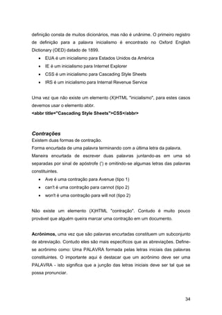 34
definição consta de muitos dicionários, mas não é unânime. O primeiro registro
de definição para a palavra inicialismo é encontrado no Oxford English
Dictionary (OED) datado de 1899.
 EUA é um inicialismo para Estados Unidos da América
 IE é um inicialismo para Internet Explorer
 CSS é um inicialismo para Cascading Style Sheets
 IRS é um inicialismo para Internal Revenue Service
Uma vez que não existe um elemento (X)HTML "inicialismo", para estes casos
devemos usar o elemento abbr.
<abbr title="Cascading Style Sheets">CSS</abbr>
Contrações
Existem duas formas de contração.
Forma encurtada de uma palavra terminando com a última letra da palavra.
Maneira encurtada de escrever duas palavras juntando-as em uma só
separadas por sinal de apóstrofe (') e omitindo-se algumas letras das palavras
constituintes.
 Ave é uma contração para Avenue (tipo 1)
 can't é uma contração para cannot (tipo 2)
 won't é uma contração para will not (tipo 2)
Não existe um elemento (X)HTML "contração". Contudo é muito pouco
provável que alguém queira marcar uma contração em um documento.
Acrônimos, uma vez que são palavras encurtadas constituem um subconjunto
de abreviação. Contudo eles são mais específicos que as abreviações. Define-
se acrônimo como: Uma PALAVRA formada pelas letras iniciais das palavras
constituintes. O importante aqui é destacar que um acrônimo deve ser uma
PALAVRA - isto significa que a junção das letras iniciais deve ser tal que se
possa pronunciar.
 