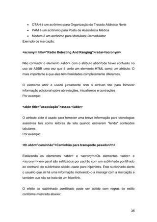 35
 OTAN é um acrônimo para Organização do Tratado Atlântico Norte
 PAM é um acrônimo para Posto de Assistência Médica
 Modem é um acrônimo para Modulator-Demodulator
Exemplo de marcação:
<acronym title="Radio Detecting And Ranging">radar</acronym>
Não confundir o elemento <abbr> com o atributo abbrPode haver confusão no
uso de ABBR uma vez que é tanto um elemento HTML como um atributo. O
mais importante é que eles têm finalidades completamente diferentes.
O elemento abbr é usado juntamente com o atributo title para fornecer
informação adicional sobre abreviações, inicialismos e contrações
Por exemplo:
<abbr title="associação">assoc.</abbr>
O atributo abbr é usado para fornecer uma breve informação para tecnologias
assistivas tais como leitores de tela quando estiverem "lendo" conteúdos
tabulares.
Por exemplo:
<th abbr="caminhão">Caminhão para transporte pesado</th>
Estilizando os elementos <abbr> e <acronym>Os elementos <abbr> e
<acronym> em geral são estilizados por padrão com um sublinhado pontilhado
ao contrário do sublinhado sólido usado para hiperlinks. Este sublinhado alerta
o usuário que ali há uma informação motivando-o a interagir com a marcação e
também que não se trata de um hiperlink.
O efeito de sublinhado pontilhado pode ser obtido com regras de estilo
conforme mostrado abaixo:
 