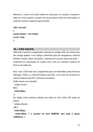 37
Alterando o cursor você pode facilitar as coisas para os usuários, mudando o
estilo do cursor quando o ponteiro do mouse passar sobre uma abreviação ou
acrônimo usando a seguinte regra de estilo:
abbr, acronym
{
border-bottom: .1em dotted;
cursor: help;
}
10 – CSS HACKS
CSS hack é quando o programador manipula os códigos CSS, de maneira que
ele consiga adaptar o seu código a diferentes tipos de navegadores, (Internet
Explorer, Firefox, Opera, Konqueror .) fazendo com que seu layout não tenha
problemas de visualização do usuário final, como por exemplo, quebras de
linha ou de tabela etc.
Bom, mas o CSS hack não é programado para ser interpretado pelos browsers
Netscape, Firefox, ou Internet Explorer para Mac, e sim para ser funcional ao
Internet Explorer para PC´s (Personal computers).
Então vamos a um exemplo:
* código normal:
div {
width:500px;
}
No código acima estamos setando que todos os <div> terão 500 pixels de
largura.
* código alterado:
div {
width:500px;
_width:400px; */ a posição do hack SEMPRE será após a opção
CORRETA. */
 