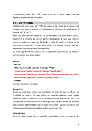 4
conhecimento básico em HTML, caso ainda não o tenha, baixe uma das
apostilas disponíveis em nosso site.
01 – META TAGS
Praticamente todo editor de HTML as possui e os visuais já a incluem nos
códigos, mas ainda é comum, principalmente em sites que não se atualizam a
falta de META TAGS.
Meta tags são linhas de código HTML ou "etiquetas" que, entre outras coisas,
descrevem o conteúdo do seu site para os buscadores. É nelas que você vai
inserir as palavras-chave que facilitarão a vida do usuário na hora de te
encontrar, por exemplo. Por meio delas, você pode também "assinar" seu site,
declarando sua autoria sobre o código fonte.
As meta tags devem ser incluídas no seu código HTML, dentro da tag <head>,
como mostra o exemplo a seguir:
<html>
<head>
<title> Aprendendo sobre as meta tags </title>
<meta name="author" content="Marcos Paulo Furlan">
<meta name="description" content="Meta Tags – descrição de seu site">
<meta name="keywords" content="palvras, chave,">
</head>
Vamos entender as principais.
keywords
Nesta tag você deve incluir uma quantidade de palavras que se referem ao
conteúdo da página. Se não utilizar as mesmas palavras, tente utilizar
sinônimo. Nunca quebre uma linha de palavras-chave, porque seu trecho de
código será considerado um erro e será ignorado. Sempre separe as palavras
com vírgula e declare todas elas em letras minúsculas - alguns buscadores têm
problemas com letras maiúsculas e podem ignorar seu site.
description
Uma ou duas frases que o buscador apresentará como um resumo do
 