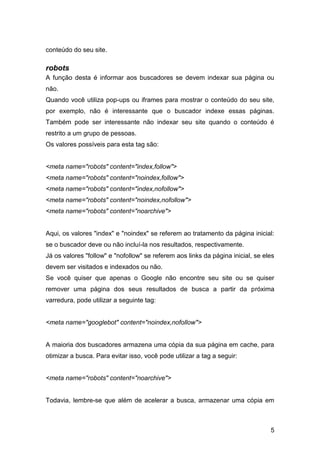 5
conteúdo do seu site.
robots
A função desta é informar aos buscadores se devem indexar sua página ou
não.
Quando você utiliza pop-ups ou iframes para mostrar o conteúdo do seu site,
por exemplo, não é interessante que o buscador indexe essas páginas.
Também pode ser interessante não indexar seu site quando o conteúdo é
restrito a um grupo de pessoas.
Os valores possíveis para esta tag são:
<meta name="robots" content="index,follow">
<meta name="robots" content="noindex,follow">
<meta name="robots" content="index,nofollow">
<meta name="robots" content="noindex,nofollow">
<meta name="robots" content="noarchive">
Aqui, os valores "index" e "noindex" se referem ao tratamento da página inicial:
se o buscador deve ou não incluí-la nos resultados, respectivamente.
Já os valores "follow" e "nofollow" se referem aos links da página inicial, se eles
devem ser visitados e indexados ou não.
Se você quiser que apenas o Google não encontre seu site ou se quiser
remover uma página dos seus resultados de busca a partir da próxima
varredura, pode utilizar a seguinte tag:
<meta name="googlebot" content="noindex,nofollow">
A maioria dos buscadores armazena uma cópia da sua página em cache, para
otimizar a busca. Para evitar isso, você pode utilizar a tag a seguir:
<meta name="robots" content="noarchive">
Todavia, lembre-se que além de acelerar a busca, armazenar uma cópia em
 