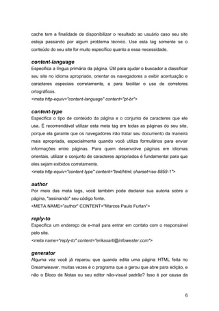 6
cache tem a finalidade de disponibilizar o resultado ao usuário caso seu site
esteja passando por algum problema técnico. Use esta tag somente se o
conteúdo do seu site for muito específico quanto a essa necessidade.
content-language
Especifica a língua primária da página. Útil para ajudar o buscador a classificar
seu site no idioma apropriado, orientar os navegadores a exibir acentuação e
caracteres especiais corretamente, e para facilitar o uso de corretores
ortográficos.
<meta http-equiv="content-language" content="pt-br">
content-type
Especifica o tipo de conteúdo da página e o conjunto de caracteres que ele
usa. É recomendável utilizar esta meta tag em todas as páginas do seu site,
porque ela garante que os navegadores irão tratar seu documento da maneira
mais apropriada, especialmente quando você utiliza formulários para enviar
informações entre páginas. Para quem desenvolve páginas em idiomas
orientais, utilizar o conjunto de caracteres apropriados é fundamental para que
eles sejam exibidos corretamente.
<meta http-equiv="content-type" content="text/html; charset=iso-8859-1">
author
Por meio das meta tags, você também pode declarar sua autoria sobre a
página, "assinando" seu código fonte.
<META NAME="author" CONTENT="Marcos Paulo Furlan">
reply-to
Especifica um endereço de e-mail para entrar em contato com o responsável
pelo site.
<meta name="reply-to" content="erikasarti@infowester.com">
generator
Alguma vez você já reparou que quando edita uma página HTML feita no
Dreamweaver, muitas vezes é o programa que a gerou que abre para edição, e
não o Bloco de Notas ou seu editor não-visual padrão? Isso é por causa da
 