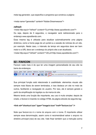 7
meta tag generator, que especifica o programa que construiu a página:
<meta name="generator" content="Adobe Dreamweaver">
refresh
<meta http-equiv="refresh" content="5;url=http://www.apostilando.com/">
Ou seja, depois de 5 segundos, o navegador será redirecionado para o
endereço www.apostilando.com.
Essa mesma tag é utilizada para atualizar automaticamente uma página
dinâmica, como a home page de um portal ou a sessão de notícias de um site,
por exemplo. Neste caso, o intervalo de tempo em segundos deve ser bem
maior e a URL deve ser o endereço do próprio site a ser atualizado.
<meta http-equiv="refresh" content="120;url=http://www.apostilando.com/">
02 - FAVICON
Favicon nada mais é do que ter uma imagem personalizada de seu site na
barra de endereços.
Sua principal função está relacionada à usabilidade: elementos visuais são
sempre mais fáceis de serem lembrados, e isso destaca um site no meio de
outros, facilitando a navegação do usuário. Por isso, ele é sempre gerado a
partir da simplificação do logotipo ou da marca do site.
Mesmo tendo uma função tão importante, seu uso é muito simples: depois de
criado, o favicon é inserido no código HTML da página através da seguinte tag:
<link rel="shortcut icon" type="image/x-icon" href="favicon.ico" />
Note que favicon.ico é o nome do arquivo com o ícone. É importante utilizar
sempre essa denominação, assim como é recomendável salvar o arquivo no
diretório principal (raiz) de seu site. Vale frisar também que a instrução acima
 