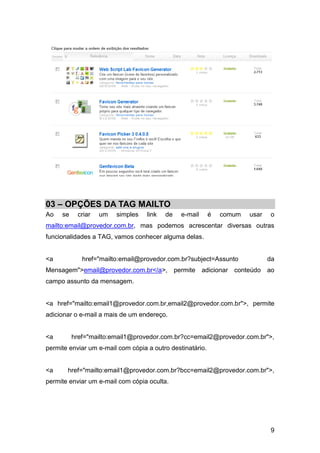 9
03 – OPÇÕES DA TAG MAILTO
Ao se criar um simples link de e-mail é comum usar o
mailto:email@provedor.com.br, mas podemos acrescentar diversas outras
funcionalidades a TAG, vamos conhecer alguma delas.
<a href="mailto:email@provedor.com.br?subject=Assunto da
Mensagem">email@provedor.com.br</a>, permite adicionar conteúdo ao
campo assunto da mensagem.
<a href="mailto:email1@provedor.com.br,email2@provedor.com.br">, permite
adicionar o e-mail a mais de um endereço.
<a href="mailto:email1@provedor.com.br?cc=email2@provedor.com.br">,
permite enviar um e-mail com cópia a outro destinatário.
<a href="mailto:email1@provedor.com.br?bcc=email2@provedor.com.br">,
permite enviar um e-mail com cópia oculta.
 
