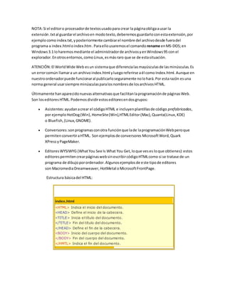 NOTA:Si el editoro procesadorde textosusadopara crear la páginaobligaausar la
extensión .txtal guardarel archivoen modotexto,deberemosguardarloconestaextensión,por
ejemplocomo index.txt,yposteriormente cambiarel nombre del archivodesde fueradel
programa a index.htmloindex.htm.Paraellousaremosel comando rename enMS-DOS;en
Windows3.1 loharemosmediante el administradorde archivosyenWindows95 con el
explorador.Enotrosentornos,comoLinux,esmásraro que se de estasituación.
ATENCIÓN:El WorldWide Web esun sistemaque diferencialasmayúsculasde lasminúsculas.Es
un errorcomún llamara un archivo index.html yluegoreferirse aél como Index.html.Aunque en
nuestroordenadorpuede funcionaral publicarloseguramente nolohará.Por estarazón esuna
norma general usarsiempre minúsculasparalosnombresde losarchivosHTML.
Últimamente hanaparecidonuevasalternativasque facilitanlaprogramaciónde páginasWeb.
Son loseditoresHTML.Podemosdividirestoseditoresendosgrupos:
 Asistentes:ayudanacrear el códigoHTML e incluyenplantillasde código prefabricadas,
por ejemplo HotDog(Win), HomeSite(Win),HTMLEditor(Mac), Quanta(Linux,KDE)
o Bluefish,(Linux,GNOME).
 Conversores:sonprogramasconotra funciónque lade laprogramaciónWebperoque
permitenconvertiraHTML. Son ejemplosde conversores MicrosoftWord,Quark
XPressyPageMaker.
 EditoresWYSIWYG (WhatYou See Is What You Get,loque veses loque obtienes):estos
editorespermitencrearpáginaswebsinescribircódigoHTMLcomo si se tratase de un
programa de dibujoporordenador.Algunosejemplosde este tipode editores
son MacromediaDreamweaver, HotMetal oMicrosoftFrontPage.
Estructura básicadel HTML:
index.html
<HTML> Indica el inicio del documento.
<HEAD> Define el inicio de la cabecera.
<TITLE> Inicia el título del documento.
</TITLE> Fin del título del documento.
</HEAD> Define el fin de la cabecera.
<BODY> Inicio del cuerpo del documento.
</BODY> Fin del cuerpo del documento.
</HMTL> Indica el fin del documento.
 