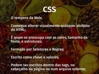 CSS
• O tempero da Web;
• Consegue alterar visualmente qualquer atributo
do HTML;
• É quem se preocupa com as cores, tamanho da
fonte, e estruturas;
• Formado por Seletores e Regras;
• Escrito como chave e valores;
• Podem ser escritos dentro das tags, no
cabeçalho da página ou num arquivo externo;
 