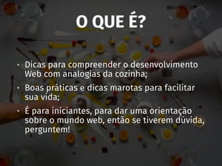 O QUE É?
• Dicas para compreender o desenvolvimento
Web com analogias da cozinha;
• Boas práticas e dicas marotas para facilitar
sua vida;
• É para iniciantes, para dar uma orientação
sobre o mundo web, então se tiverem dúvida,
perguntem!
 