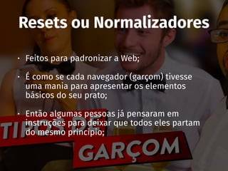 Resets ou Normalizadores
• Feitos para padronizar a Web;
• É como se cada navegador (garçom) tivesse
uma mania para apresentar os elementos
básicos do seu prato;
• Então algumas pessoas já pensaram em
instruções para deixar que todos eles partam
do mesmo principio;
 
