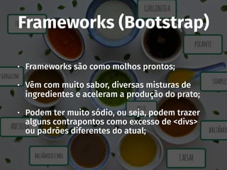 Frameworks (Bootstrap)
• Frameworks são como molhos prontos;
• Vêm com muito sabor, diversas misturas de
ingredientes e aceleram a produção do prato;
• Podem ter muito sódio, ou seja, podem trazer
alguns contrapontos como excesso de <divs>
ou padrões diferentes do atual;
 
