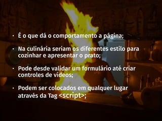 • É o que dá o comportamento a página;
• Na culinária seriam os diferentes estilo para
cozinhar e apresentar o prato;
• Pode desde validar um formulário até criar
controles de vídeos;
• Podem ser colocados em qualquer lugar
através da Tag <script>;
 