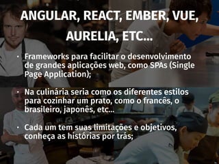 ANGULAR, REACT, EMBER, VUE,
AURELIA, ETC…
• Frameworks para facilitar o desenvolvimento
de grandes aplicações web, como SPAs (Single
Page Application);
• Na culinária seria como os diferentes estilos
para cozinhar um prato, como o francês, o
brasileiro, japonês, etc…
• Cada um tem suas limitações e objetivos,
conheça as histórias por trás;
 