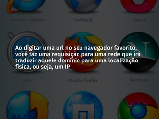 Ao digitar uma url no seu navegador favorito,
você faz uma requisição para uma rede que irá
traduzir aquele domínio para uma localização
física, ou seja, um IP
 