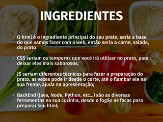 INGREDIENTES
• O html é o ingrediente principal do seu prato, seria a base
do que vamos fazer com a web, então seria a carne, salada,
do prato
• CSS seriam os temperos que você irá utilizar no prato, para
deixar eles mais saborosos;
• JS seriam diferentes técnicas para fazer a preparação do
prato, as vezes pode ir desde o corte, até o ﬂambar ele na
sua frente, ajuda na apresentação;
• BackEnd (Java, Node, Python, etc…) são as diversas
ferramentas na sua cozinha, desde o fogão as facas para
preparar seu html;
 
