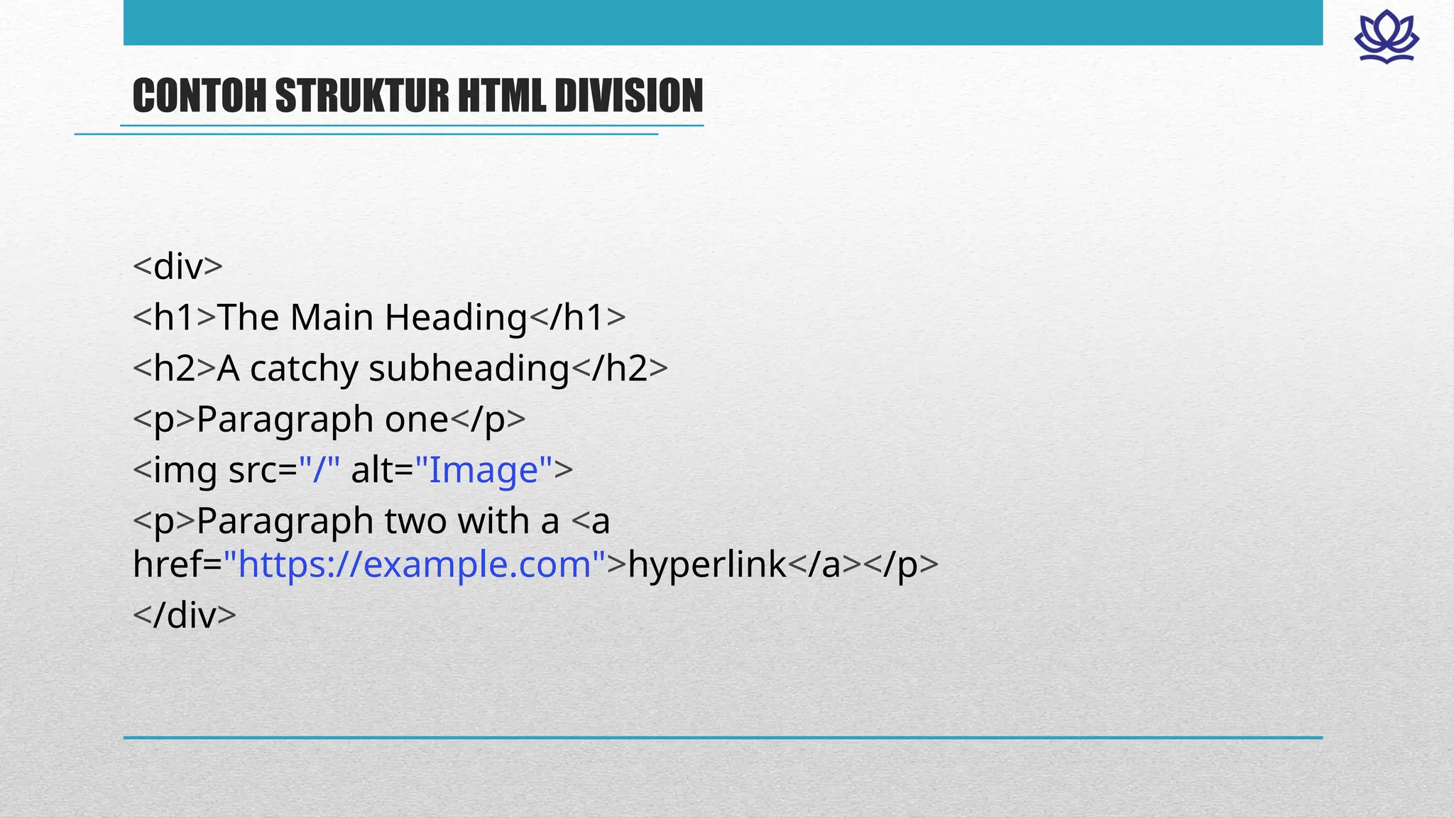 CONTOH STRUKTUR HTML DIVISION
<div>
<h1>The Main Heading</h1>
<h2>A catchy subheading</h2>
<p>Paragraph one</p>
<img src="/" alt="Image">
<p>Paragraph two with a <a
href="https://example.com">hyperlink</a></p>
</div>
 