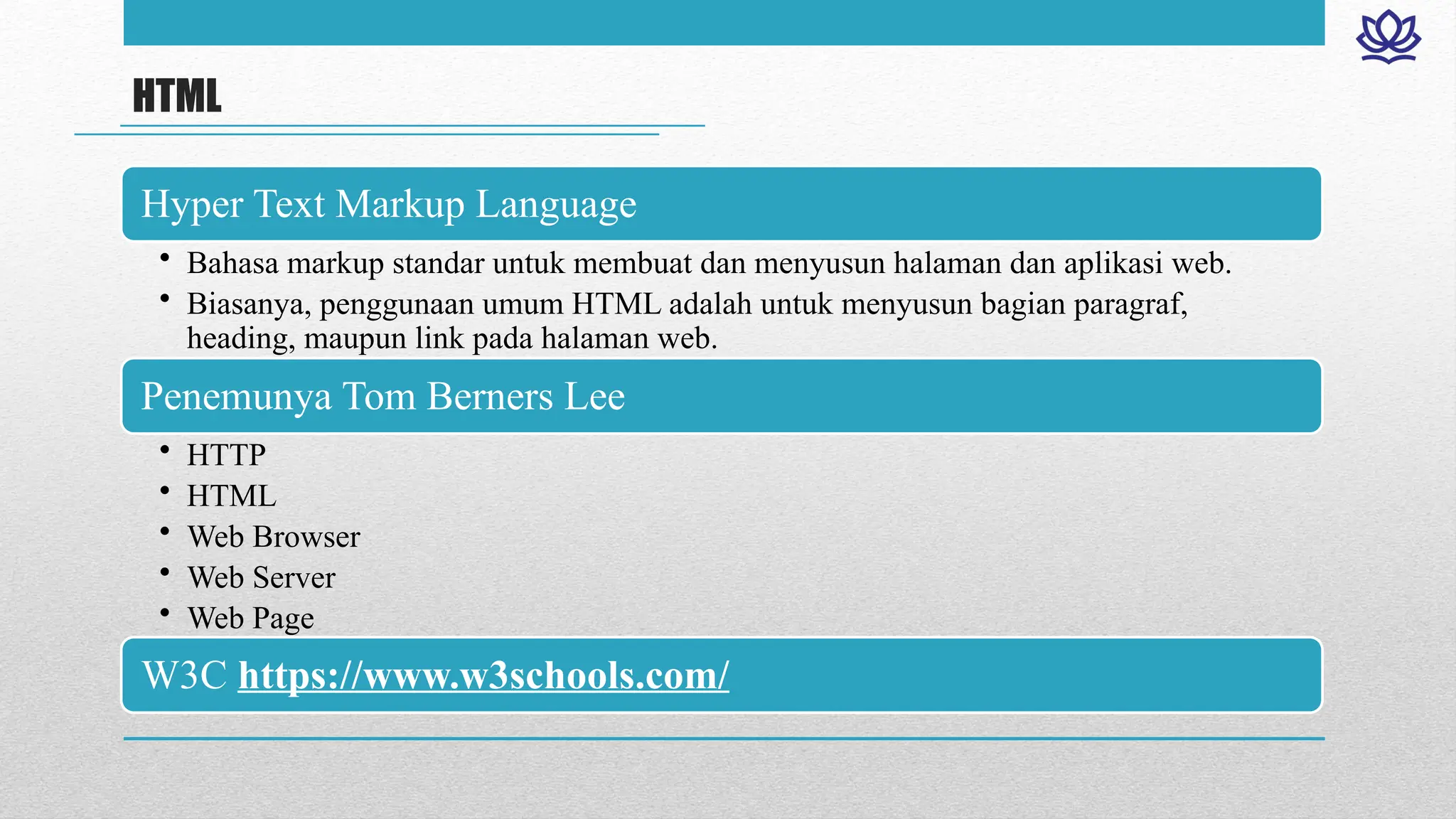 HTML
Hyper Text Markup Language
• Bahasa markup standar untuk membuat dan menyusun halaman dan aplikasi web.
• Biasanya, penggunaan umum HTML adalah untuk menyusun bagian paragraf,
heading, maupun link pada halaman web.
Penemunya Tom Berners Lee
• HTTP
• HTML
• Web Browser
• Web Server
• Web Page
W3C https://www.w3schools.com/
 