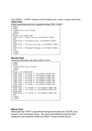 Tag <FONT>…</FONT> berguna untuk mengatur jenis, ukuran, maupun warna font.
Jenis Font
Untuk menentukan jenis font, digunakan atribut FACE. Contoh :
Ukuran Font
Untuk font ditentukan oleh atribut SIZE. Contoh :
Warna Font
Atribut pada tag <FONT> yang berkaitan dengan warna teks yaitu COLOR, yang
berguna untuk menentukan warna . Jika warna latar belakang yang akan diatur,
pengaturan perlu dilakukan melalui tag <BODY> dengan properti berupa
 