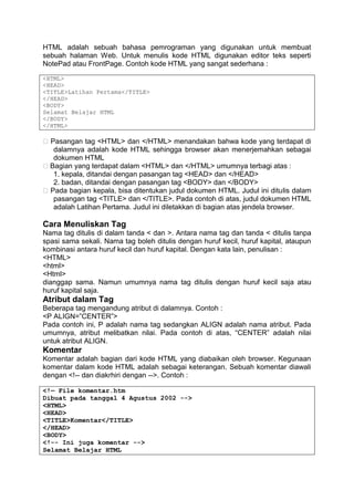 HTML adalah sebuah bahasa pemrograman yang digunakan untuk membuat
sebuah halaman Web. Untuk menulis kode HTML digunakan editor teks seperti
NotePad atau FrontPage. Contoh kode HTML yang sangat sederhana :
<HTML>
<HEAD>
<TITLE>Latihan Pertama</TITLE>
</HEAD>
<BODY>
Selamat Belajar HTML
</BODY>
</HTML>
� Pasangan tag <HTML> dan </HTML> menandakan bahwa kode yang terdapat di
dalamnya adalah kode HTML sehingga browser akan menerjemahkan sebagai
dokumen HTML
� Bagian yang terdapat dalam <HTML> dan </HTML> umumnya terbagi atas :
1. kepala, ditandai dengan pasangan tag <HEAD> dan </HEAD>
2. badan, ditandai dengan pasangan tag <BODY> dan </BODY>
� Pada bagian kepala, bisa ditentukan judul dokumen HTML. Judul ini ditulis dalam
pasangan tag <TITLE> dan </TITLE>. Pada contoh di atas, judul dokumen HTML
adalah Latihan Pertama. Judul ini diletakkan di bagian atas jendela browser.
Cara Menuliskan Tag
Nama tag ditulis di dalam tanda < dan >. Antara nama tag dan tanda < ditulis tanpa
spasi sama sekali. Nama tag boleh ditulis dengan huruf kecil, huruf kapital, ataupun
kombinasi antara huruf kecil dan huruf kapital. Dengan kata lain, penulisan :
<HTML>
<html>
<Html>
dianggap sama. Namun umumnya nama tag ditulis dengan huruf kecil saja atau
huruf kapital saja.
Atribut dalam Tag
Beberapa tag mengandung atribut di dalamnya. Contoh :
<P ALIGN=”CENTER”>
Pada contoh ini, P adalah nama tag sedangkan ALIGN adalah nama atribut. Pada
umumnya, atribut melibatkan nilai. Pada contoh di atas, “CENTER” adalah nilai
untuk atribut ALIGN.
Komentar
Komentar adalah bagian dari kode HTML yang diabaikan oleh browser. Kegunaan
komentar dalam kode HTML adalah sebagai keterangan. Sebuah komentar diawali
dengan <!-- dan diakrhiri dengan -->. Contoh :
<!— File komentar.htm
Dibuat pada tanggal 4 Agustus 2002 -->
<HTML>
<HEAD>
<TITLE>Komentar</TITLE>
</HEAD>
<BODY>
<!-- Ini juga komentar -->
Selamat Belajar HTML
 