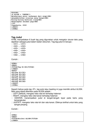 PUISIKU:
<P ALIGN = "CENTER">
Mataharipun mulai terbangun dari mimpi<BR>
menyemburatkan sinarnya yang hangat<BR>
Burung-burung berkicau riang<BR>
mengucapkan selamat pagi<BR>
</P>
Yogyakarta, 2002
</BODY>
</HTML>
Tag Judul
HTML menyediakan 6 buah tag yang digunakan untuk mengatur ukuran teks yang
dijadikan sebagai judul dalam badan dokumen. Tag-tag judul ini berupa :
� <H1> ... </H1>
� <H2> ... </H2>
� <H3> ... </H3>
� <H4> ... </H4>
� <H5> ... </H5>
� <H6> ... </H6>
Contoh :
<HTML>
<HEAD>
<TITLE>Tag H1-H6</TITLE>
</HEAD>
<BODY>
<H1>Tag H1</H1>
<H2>Tag H2</H2>
<H3>Tag H3</H3>
<H4>Tag H4</H4>
<H5>Tag H5</H5>
<H6>Tag H6</H6>
</BODY>
</HTML>
Seperti halnya pada tag <P>, tag judul atau heading ini juga memiliki atribut ALIGN.
Nilai yang dapat diberikan pada ALIGN adalah :
� LEFT (default), mengatur teks rata kiri terhadap halaman
� RIGHT, mengatur teks rata kanan terhadap halaman
� CENTER, menempatkan judul di tengah-tengah layar pada baris yang
bersangkutan
� JUSTIFY, mengatur teks rata kiri dan rata kanan. Efeknya terlihat untuk teks yang
sangat panjang.
Contoh :
<HTML>
<HEAD>
<TITLE>Atribut ALIGN</TITLE>
</HEAD>
 