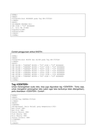 <HTML>
<HEAD>
<TITLE>Atribut NOSHADE pada Tag HR</TITLE>
</HEAD>
<BODY>
<H1>KEBUN PESONA</H1>
<HR SIZE = "10" NOSHADE>
Jl. Solo Km 14<BR>
Yogyakarta<BR>
Indonesia<BR>
</BODY>
</HTML>
Contoh penggunaan atribut WIDTH :
<HTML>
<HEAD>
<TITLE>Atribut WIDTH dan ALIGN pada Tag HR</TITLE>
</HEAD>
<BODY>
<HR ALIGN = "CENTER" WIDTH = "5%" SIZE = "10" NOSHADE>
<HR ALIGN = "CENTER" WIDTH = "10%" SIZE = "10" NOSHADE>
<HR ALIGN = "CENTER" WIDTH = "20%" SIZE = "10" NOSHADE>
<HR ALIGN = "CENTER" WIDTH = "35%" SIZE = "10" NOSHADE>
<HR ALIGN = "CENTER" WIDTH = "20%" SIZE = "10" NOSHADE>
<HR ALIGN = "CENTER" WIDTH = "10%" SIZE = "10" NOSHADE>
<HR ALIGN = "CENTER" WIDTH = "4%" SIZE = "10" NOSHADE>
</BODY>
</HTML>
Tag <CENTER>
Untuk menengahkan suatu teks, bisa juga digunakan tag <CENTER>. Tentu saja,
untuk mengakhiri penengahan teks (yakni agar teks berikutnya tidak ditengahkan),
perlu disertakan </CENTER>. Contoh :
<HTML>
<HEAD>
<TITLE>Tag CENTER</TITLE>
</HEAD>
<BODY>
<CENTER>
<H2>Berbagai Jenis Keladi yang mempesona:</H2>
Red Flash <BR>
Red Fire <BR>
Fannie Munson <BR>
Pink Beauty <BR>
Hilo Beauty <BR>
Jackie Suthers <BR>
</CENTER>
*****
</BODY>
 