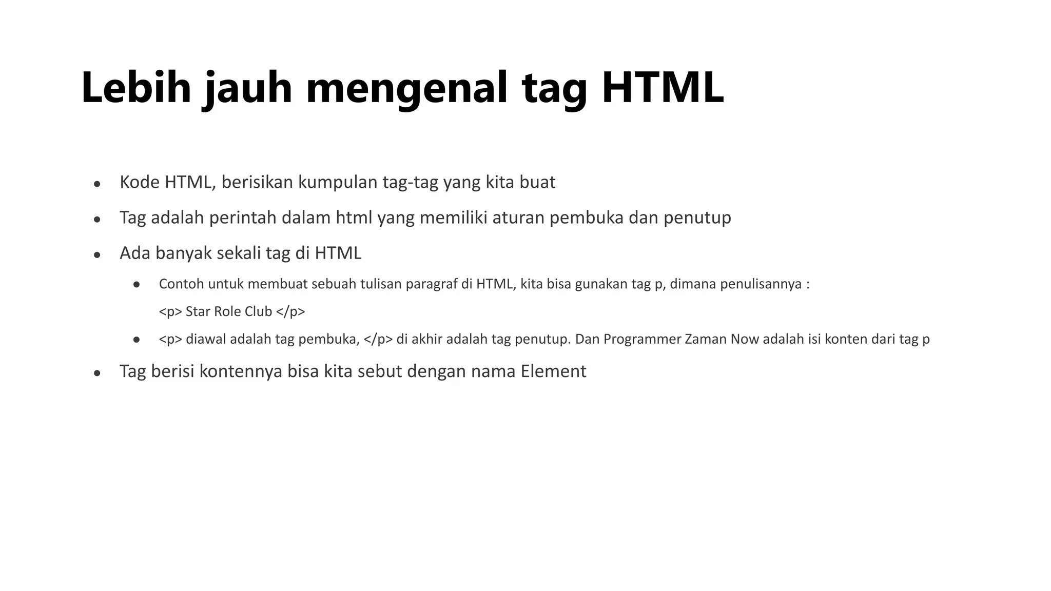 Lebih jauh mengenal tag HTML
● Kode HTML, berisikan kumpulan tag-tag yang kita buat
● Tag adalah perintah dalam html yang memiliki aturan pembuka dan penutup
● Ada banyak sekali tag di HTML
● Contoh untuk membuat sebuah tulisan paragraf di HTML, kita bisa gunakan tag p, dimana penulisannya :
<p> Star Role Club </p>
● <p> diawal adalah tag pembuka, </p> di akhir adalah tag penutup. Dan Programmer Zaman Now adalah isi konten dari tag p
● Tag berisi kontennya bisa kita sebut dengan nama Element
 