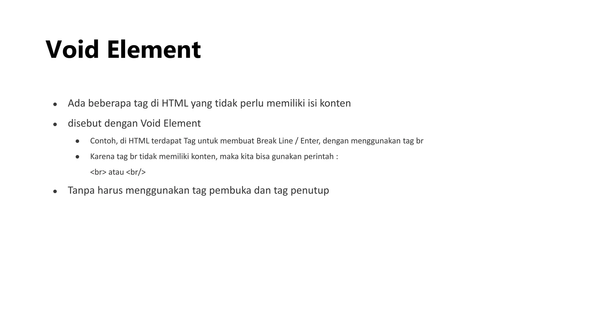 Void Element
● Ada beberapa tag di HTML yang tidak perlu memiliki isi konten
● disebut dengan Void Element
● Contoh, di HTML terdapat Tag untuk membuat Break Line / Enter, dengan menggunakan tag br
● Karena tag br tidak memiliki konten, maka kita bisa gunakan perintah :
<br> atau <br/>
● Tanpa harus menggunakan tag pembuka dan tag penutup
 