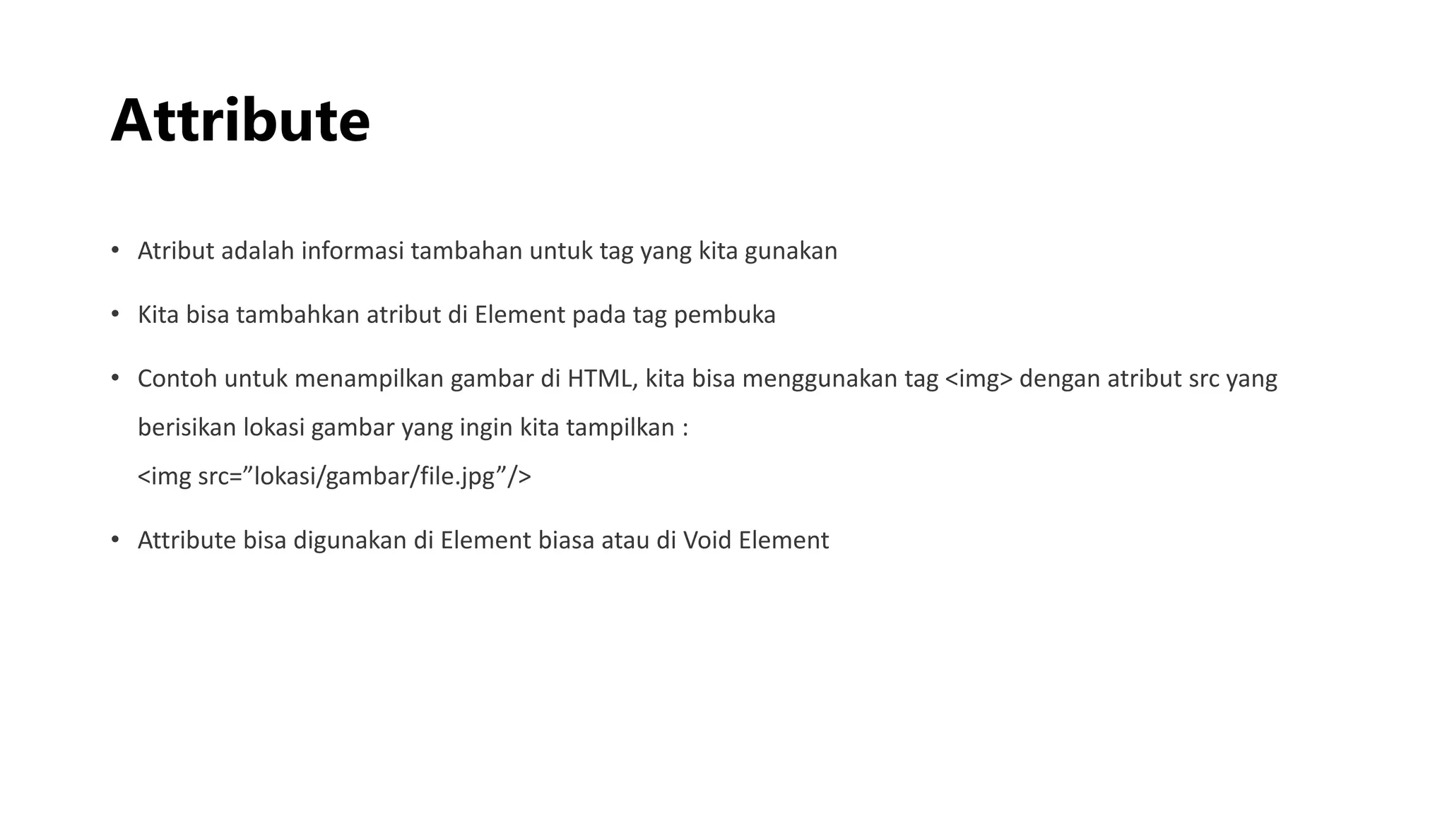 Attribute
• Atribut adalah informasi tambahan untuk tag yang kita gunakan
• Kita bisa tambahkan atribut di Element pada tag pembuka
• Contoh untuk menampilkan gambar di HTML, kita bisa menggunakan tag <img> dengan atribut src yang
berisikan lokasi gambar yang ingin kita tampilkan :
<img src=”lokasi/gambar/file.jpg”/>
• Attribute bisa digunakan di Element biasa atau di Void Element
 