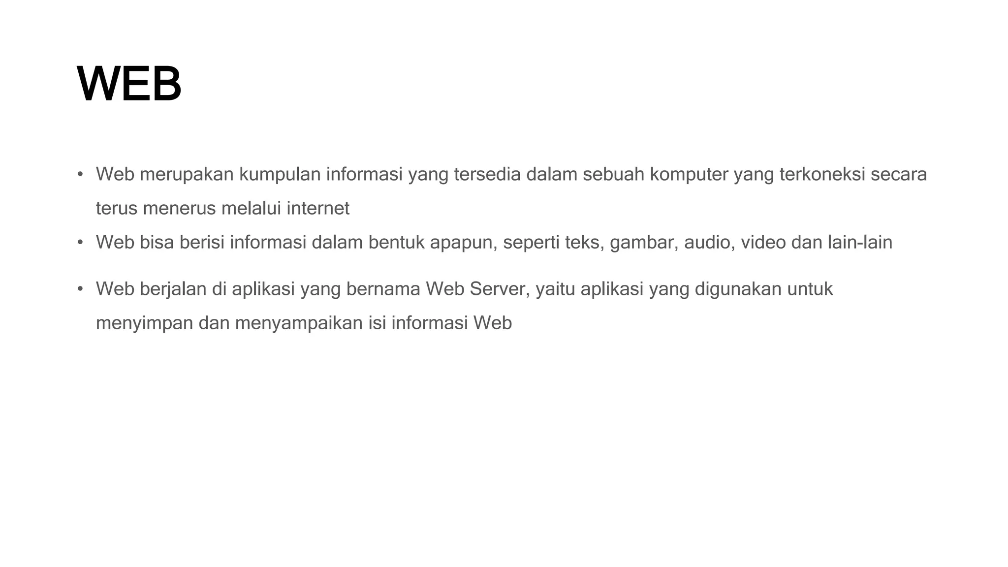 WEB
• Web merupakan kumpulan informasi yang tersedia dalam sebuah komputer yang terkoneksi secara
terus menerus melalui internet
• Web bisa berisi informasi dalam bentuk apapun, seperti teks, gambar, audio, video dan lain-lain
• Web berjalan di aplikasi yang bernama Web Server, yaitu aplikasi yang digunakan untuk
menyimpan dan menyampaikan isi informasi Web
 