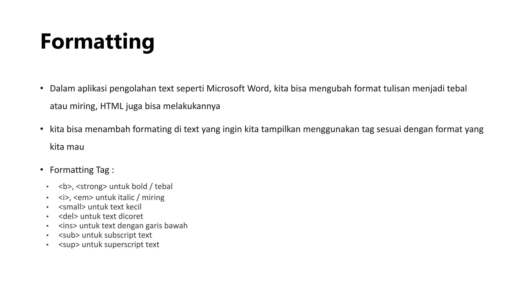 Formatting
• Dalam aplikasi pengolahan text seperti Microsoft Word, kita bisa mengubah format tulisan menjadi tebal
atau miring, HTML juga bisa melakukannya
• kita bisa menambah formating di text yang ingin kita tampilkan menggunakan tag sesuai dengan format yang
kita mau
• Formatting Tag :
• <b>, <strong> untuk bold / tebal
• <i>, <em> untuk italic / miring
• <small> untuk text kecil
• <del> untuk text dicoret
• <ins> untuk text dengan garis bawah
• <sub> untuk subscript text
• <sup> untuk superscript text
 