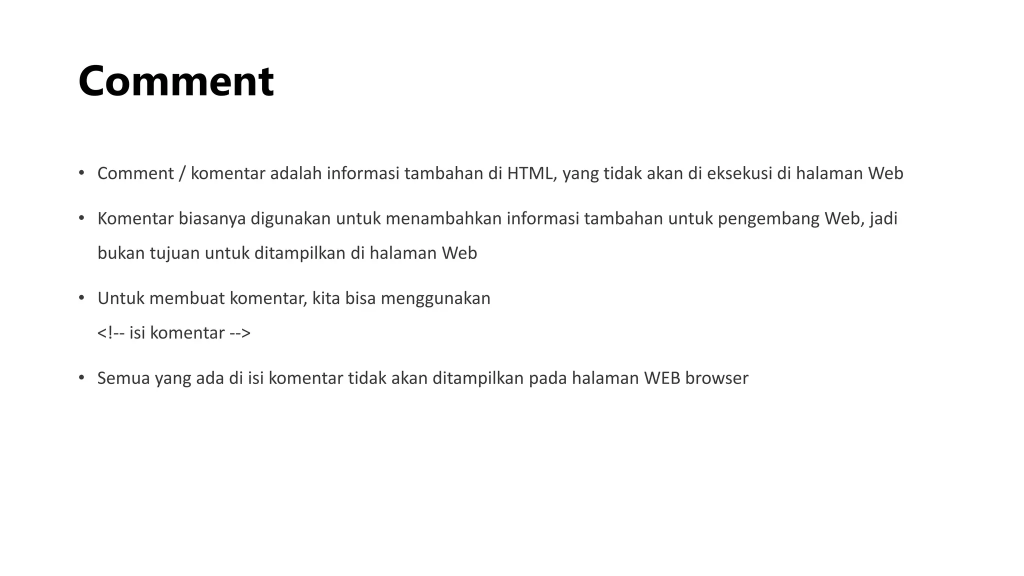 Comment
• Comment / komentar adalah informasi tambahan di HTML, yang tidak akan di eksekusi di halaman Web
• Komentar biasanya digunakan untuk menambahkan informasi tambahan untuk pengembang Web, jadi
bukan tujuan untuk ditampilkan di halaman Web
• Untuk membuat komentar, kita bisa menggunakan
<!-- isi komentar -->
• Semua yang ada di isi komentar tidak akan ditampilkan pada halaman WEB browser
 