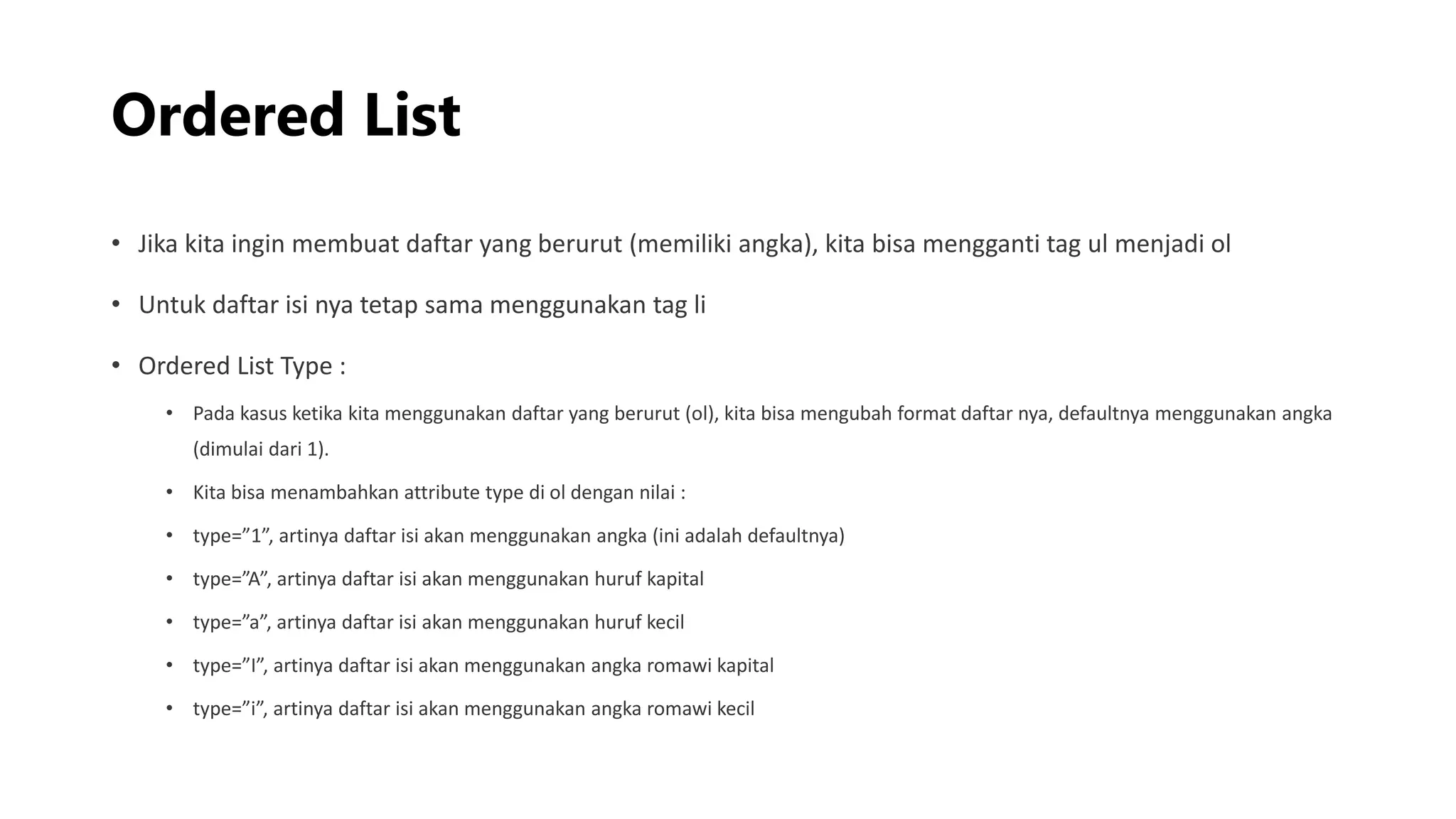 Ordered List
• Jika kita ingin membuat daftar yang berurut (memiliki angka), kita bisa mengganti tag ul menjadi ol
• Untuk daftar isi nya tetap sama menggunakan tag li
• Ordered List Type :
• Pada kasus ketika kita menggunakan daftar yang berurut (ol), kita bisa mengubah format daftar nya, defaultnya menggunakan angka
(dimulai dari 1).
• Kita bisa menambahkan attribute type di ol dengan nilai :
• type=”1”, artinya daftar isi akan menggunakan angka (ini adalah defaultnya)
• type=”A”, artinya daftar isi akan menggunakan huruf kapital
• type=”a”, artinya daftar isi akan menggunakan huruf kecil
• type=”I”, artinya daftar isi akan menggunakan angka romawi kapital
• type=”i”, artinya daftar isi akan menggunakan angka romawi kecil
 