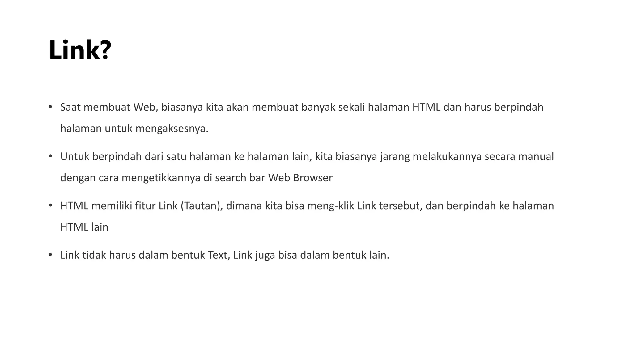 Link?
• Saat membuat Web, biasanya kita akan membuat banyak sekali halaman HTML dan harus berpindah
halaman untuk mengaksesnya.
• Untuk berpindah dari satu halaman ke halaman lain, kita biasanya jarang melakukannya secara manual
dengan cara mengetikkannya di search bar Web Browser
• HTML memiliki fitur Link (Tautan), dimana kita bisa meng-klik Link tersebut, dan berpindah ke halaman
HTML lain
• Link tidak harus dalam bentuk Text, Link juga bisa dalam bentuk lain.
 