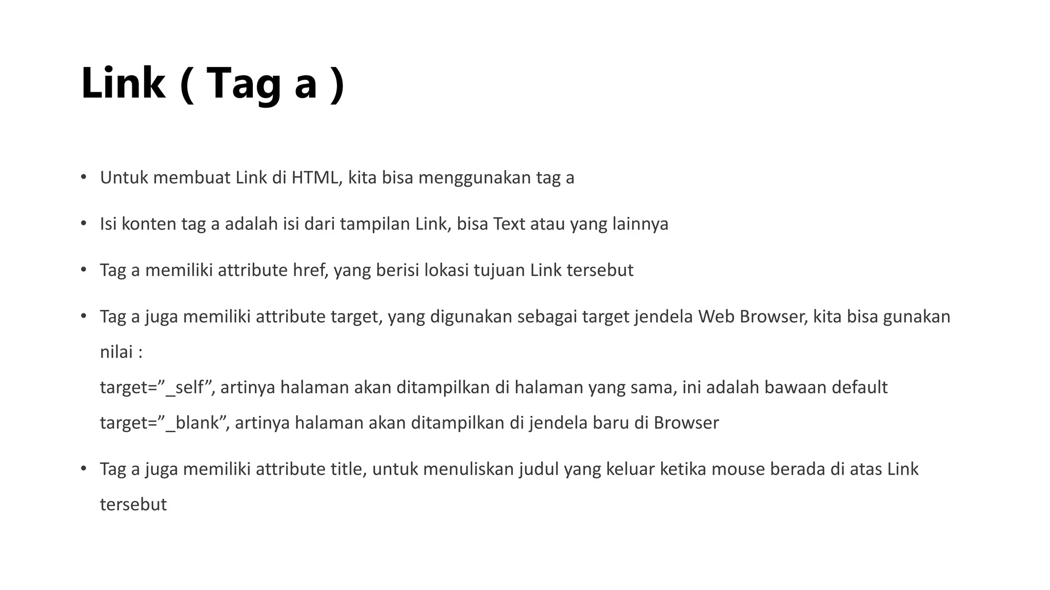 Link ( Tag a )
• Untuk membuat Link di HTML, kita bisa menggunakan tag a
• Isi konten tag a adalah isi dari tampilan Link, bisa Text atau yang lainnya
• Tag a memiliki attribute href, yang berisi lokasi tujuan Link tersebut
• Tag a juga memiliki attribute target, yang digunakan sebagai target jendela Web Browser, kita bisa gunakan
nilai :
target=”_self”, artinya halaman akan ditampilkan di halaman yang sama, ini adalah bawaan default
target=”_blank”, artinya halaman akan ditampilkan di jendela baru di Browser
• Tag a juga memiliki attribute title, untuk menuliskan judul yang keluar ketika mouse berada di atas Link
tersebut
 
