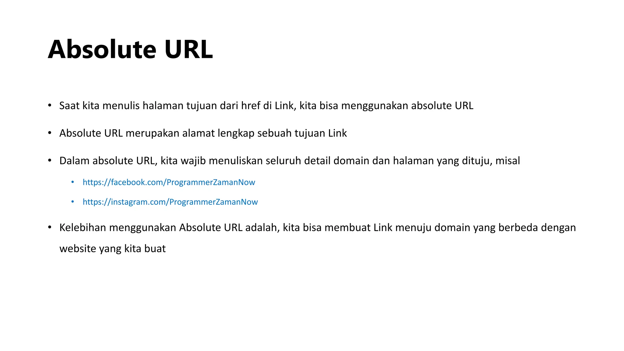 Absolute URL
• Saat kita menulis halaman tujuan dari href di Link, kita bisa menggunakan absolute URL
• Absolute URL merupakan alamat lengkap sebuah tujuan Link
• Dalam absolute URL, kita wajib menuliskan seluruh detail domain dan halaman yang dituju, misal
• https://facebook.com/ProgrammerZamanNow
• https://instagram.com/ProgrammerZamanNow
• Kelebihan menggunakan Absolute URL adalah, kita bisa membuat Link menuju domain yang berbeda dengan
website yang kita buat
 