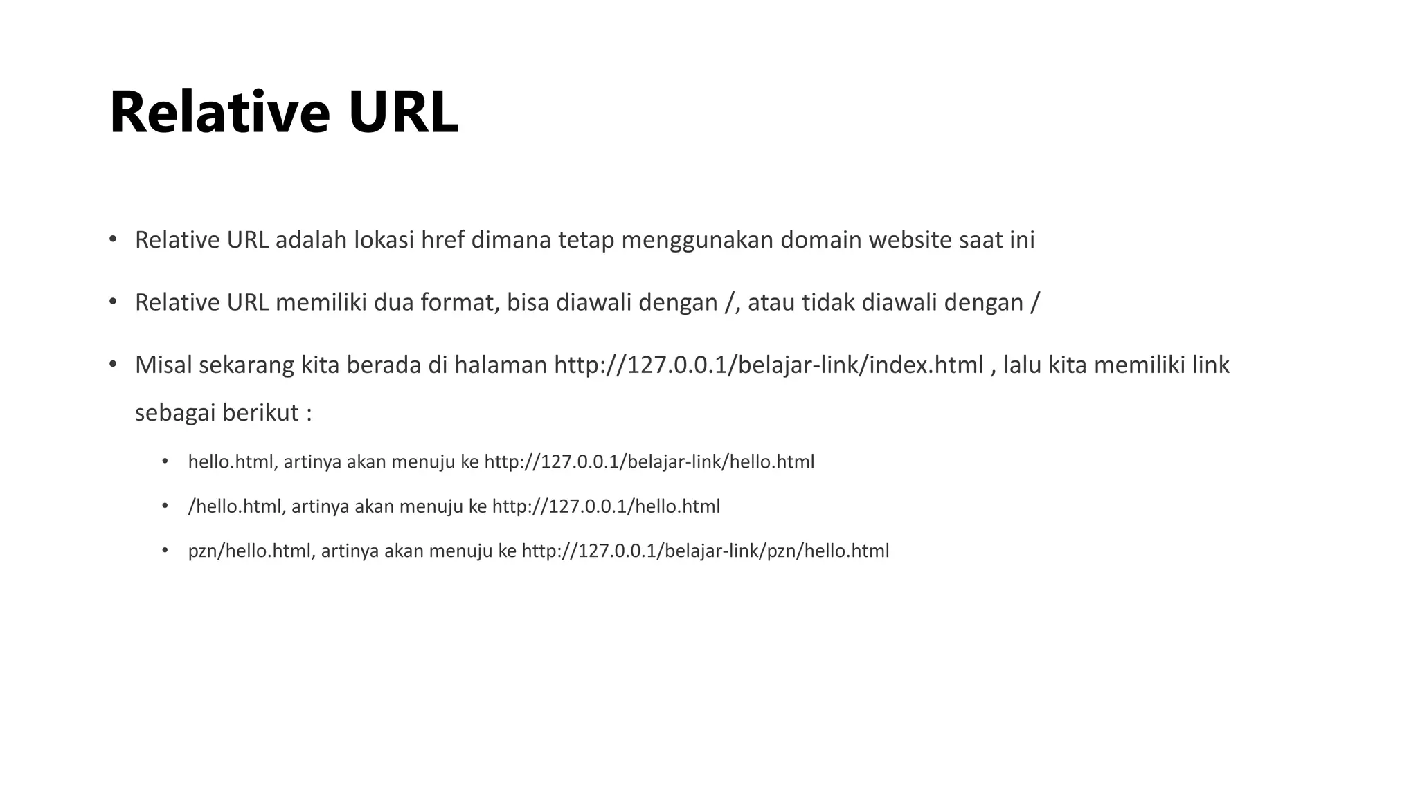 Relative URL
• Relative URL adalah lokasi href dimana tetap menggunakan domain website saat ini
• Relative URL memiliki dua format, bisa diawali dengan /, atau tidak diawali dengan /
• Misal sekarang kita berada di halaman http://127.0.0.1/belajar-link/index.html , lalu kita memiliki link
sebagai berikut :
• hello.html, artinya akan menuju ke http://127.0.0.1/belajar-link/hello.html
• /hello.html, artinya akan menuju ke http://127.0.0.1/hello.html
• pzn/hello.html, artinya akan menuju ke http://127.0.0.1/belajar-link/pzn/hello.html
 