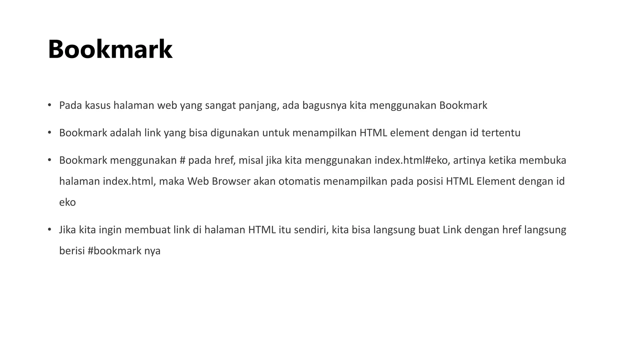 Bookmark
• Pada kasus halaman web yang sangat panjang, ada bagusnya kita menggunakan Bookmark
• Bookmark adalah link yang bisa digunakan untuk menampilkan HTML element dengan id tertentu
• Bookmark menggunakan # pada href, misal jika kita menggunakan index.html#eko, artinya ketika membuka
halaman index.html, maka Web Browser akan otomatis menampilkan pada posisi HTML Element dengan id
eko
• Jika kita ingin membuat link di halaman HTML itu sendiri, kita bisa langsung buat Link dengan href langsung
berisi #bookmark nya
 