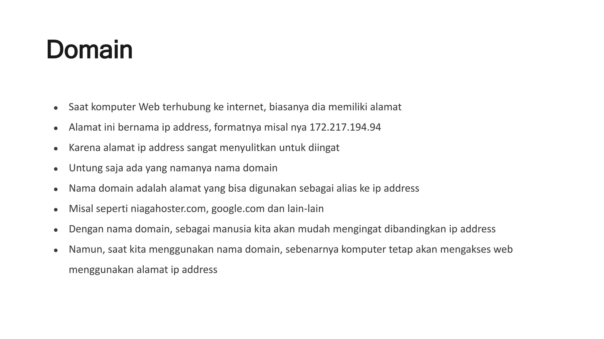 Domain
● Saat komputer Web terhubung ke internet, biasanya dia memiliki alamat
● Alamat ini bernama ip address, formatnya misal nya 172.217.194.94
● Karena alamat ip address sangat menyulitkan untuk diingat
● Untung saja ada yang namanya nama domain
● Nama domain adalah alamat yang bisa digunakan sebagai alias ke ip address
● Misal seperti niagahoster.com, google.com dan lain-lain
● Dengan nama domain, sebagai manusia kita akan mudah mengingat dibandingkan ip address
● Namun, saat kita menggunakan nama domain, sebenarnya komputer tetap akan mengakses web
menggunakan alamat ip address
 