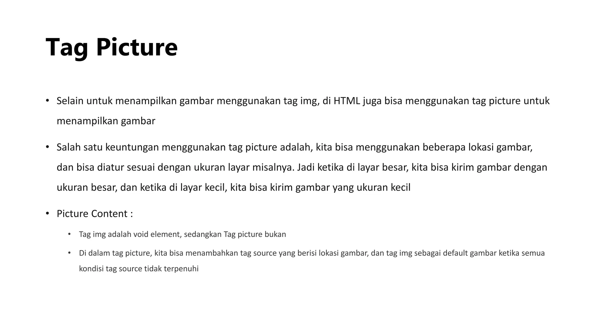 Tag Picture
• Selain untuk menampilkan gambar menggunakan tag img, di HTML juga bisa menggunakan tag picture untuk
menampilkan gambar
• Salah satu keuntungan menggunakan tag picture adalah, kita bisa menggunakan beberapa lokasi gambar,
dan bisa diatur sesuai dengan ukuran layar misalnya. Jadi ketika di layar besar, kita bisa kirim gambar dengan
ukuran besar, dan ketika di layar kecil, kita bisa kirim gambar yang ukuran kecil
• Picture Content :
• Tag img adalah void element, sedangkan Tag picture bukan
• Di dalam tag picture, kita bisa menambahkan tag source yang berisi lokasi gambar, dan tag img sebagai default gambar ketika semua
kondisi tag source tidak terpenuhi
 