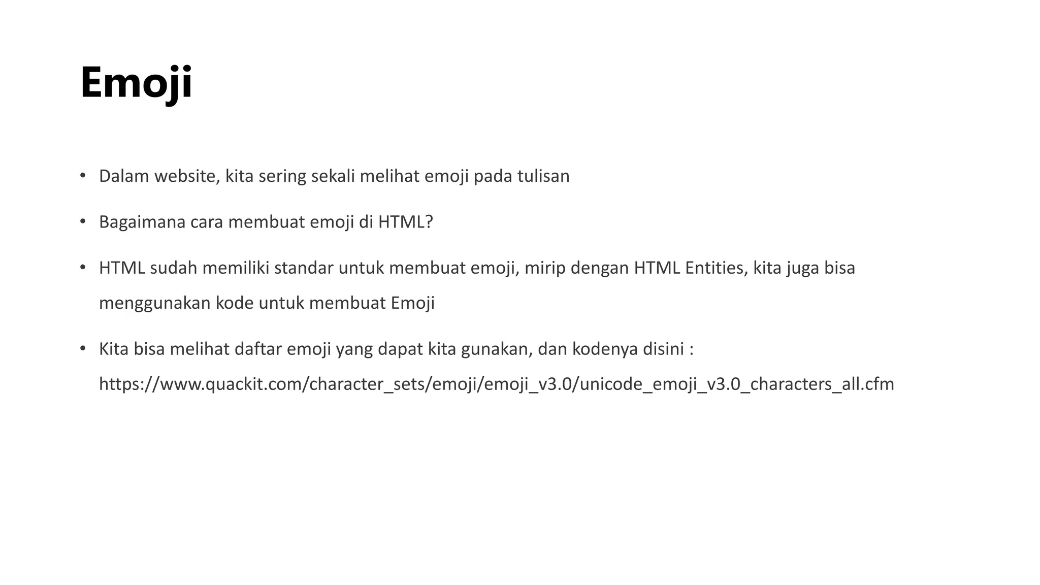 Emoji
• Dalam website, kita sering sekali melihat emoji pada tulisan
• Bagaimana cara membuat emoji di HTML?
• HTML sudah memiliki standar untuk membuat emoji, mirip dengan HTML Entities, kita juga bisa
menggunakan kode untuk membuat Emoji
• Kita bisa melihat daftar emoji yang dapat kita gunakan, dan kodenya disini :
https://www.quackit.com/character_sets/emoji/emoji_v3.0/unicode_emoji_v3.0_characters_all.cfm
 