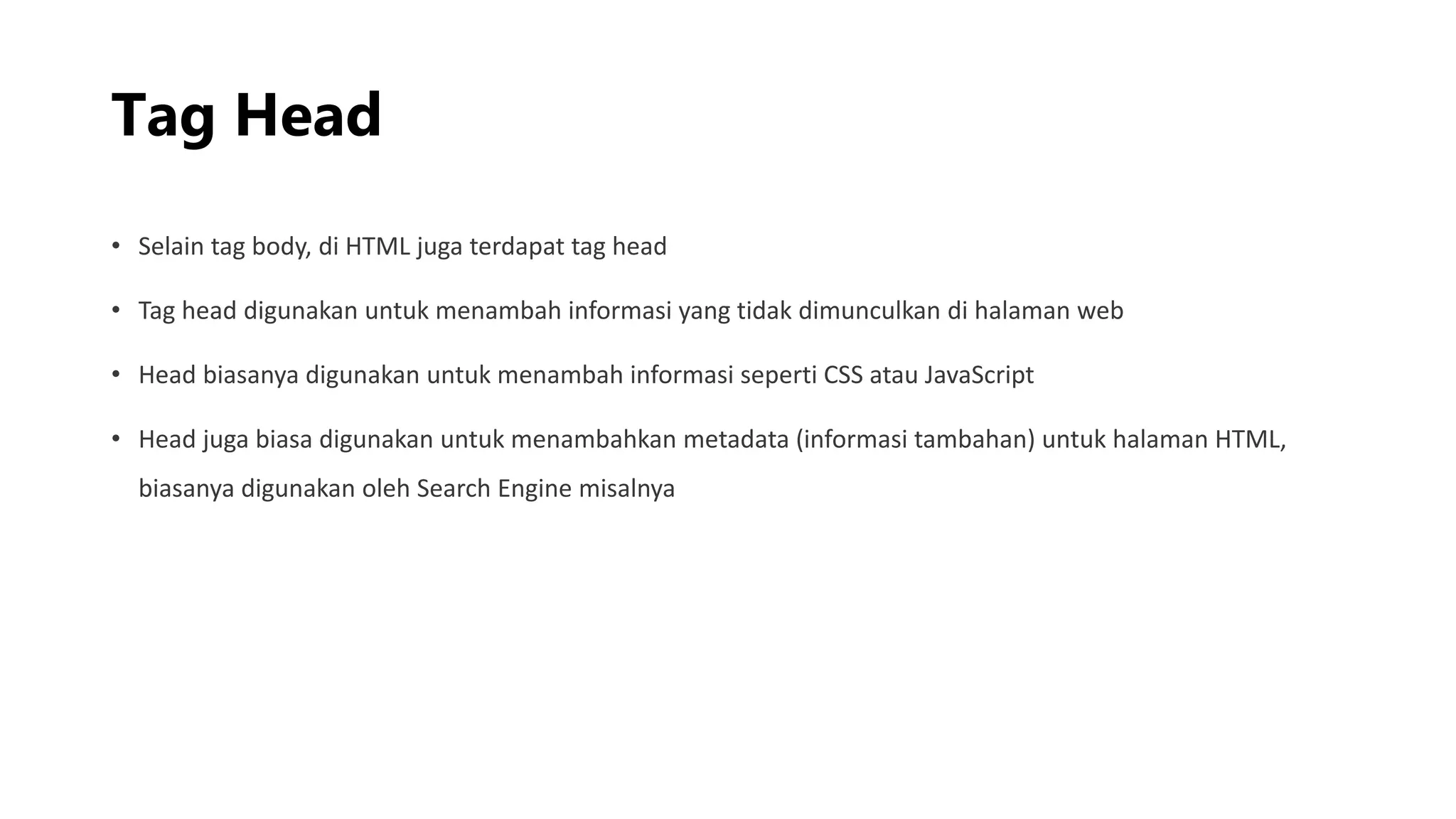 Tag Head
• Selain tag body, di HTML juga terdapat tag head
• Tag head digunakan untuk menambah informasi yang tidak dimunculkan di halaman web
• Head biasanya digunakan untuk menambah informasi seperti CSS atau JavaScript
• Head juga biasa digunakan untuk menambahkan metadata (informasi tambahan) untuk halaman HTML,
biasanya digunakan oleh Search Engine misalnya
 