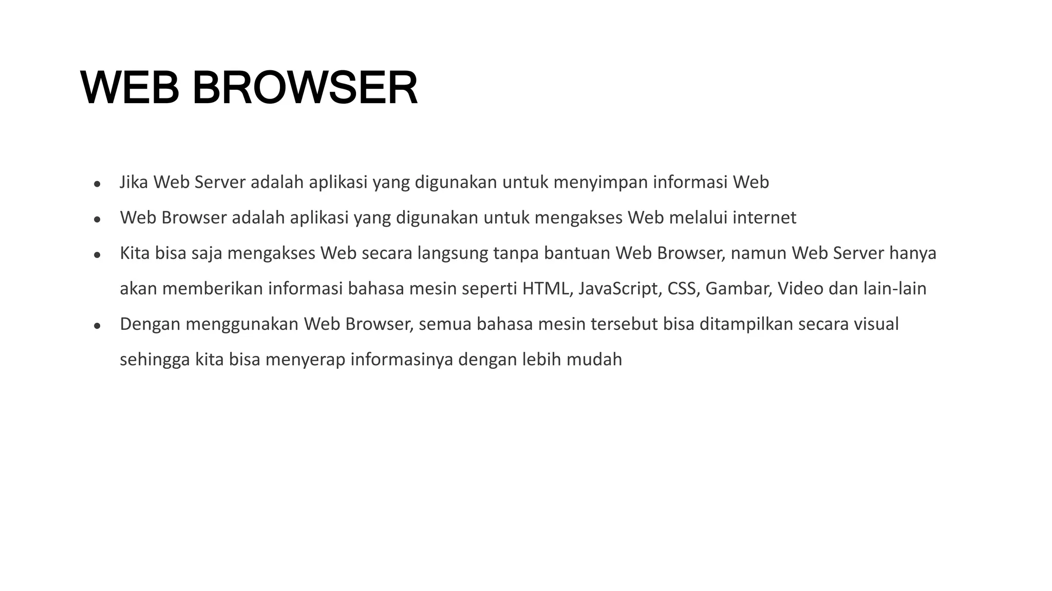 WEB BROWSER
● Jika Web Server adalah aplikasi yang digunakan untuk menyimpan informasi Web
● Web Browser adalah aplikasi yang digunakan untuk mengakses Web melalui internet
● Kita bisa saja mengakses Web secara langsung tanpa bantuan Web Browser, namun Web Server hanya
akan memberikan informasi bahasa mesin seperti HTML, JavaScript, CSS, Gambar, Video dan lain-lain
● Dengan menggunakan Web Browser, semua bahasa mesin tersebut bisa ditampilkan secara visual
sehingga kita bisa menyerap informasinya dengan lebih mudah
 