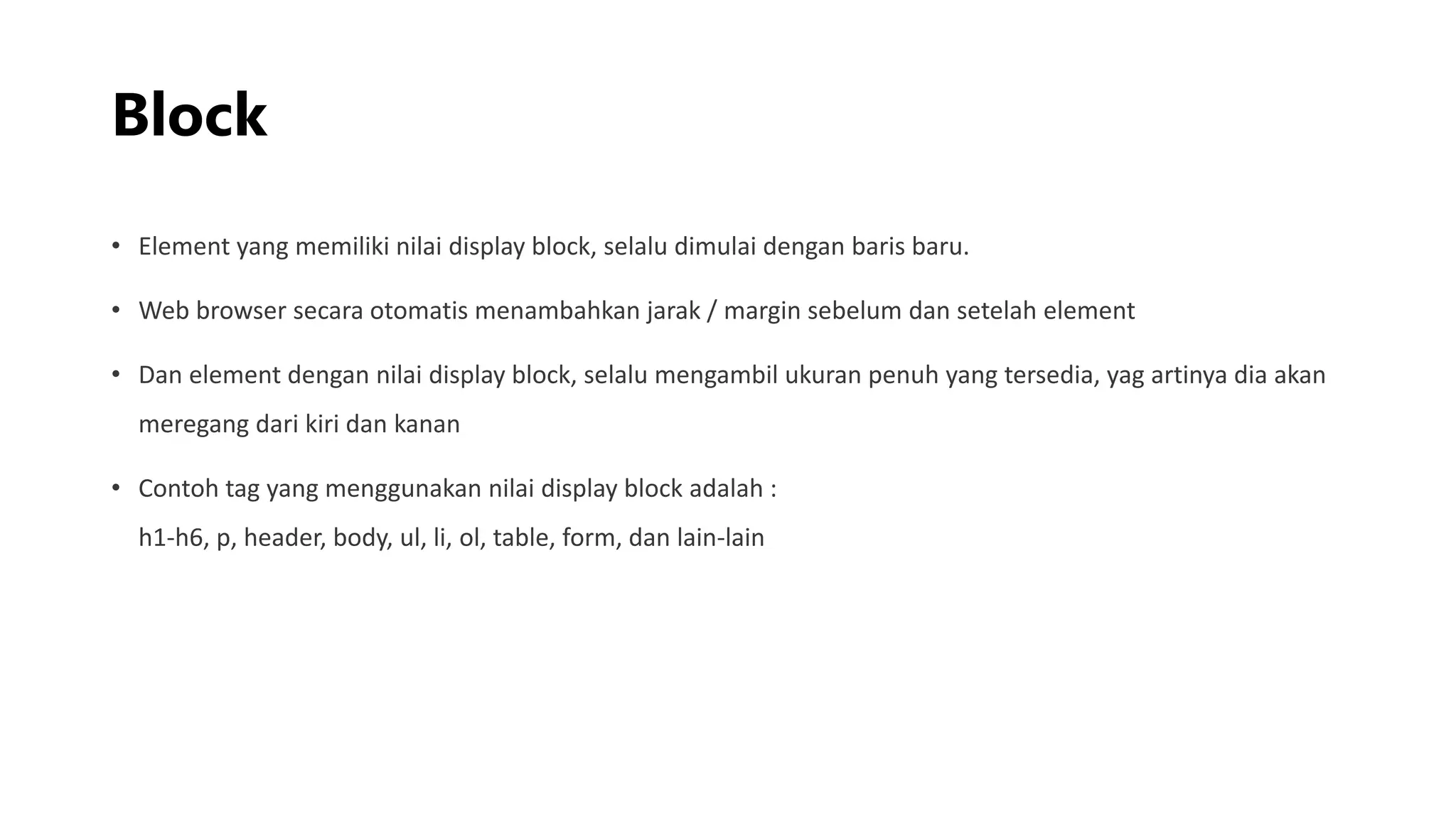 Block
• Element yang memiliki nilai display block, selalu dimulai dengan baris baru.
• Web browser secara otomatis menambahkan jarak / margin sebelum dan setelah element
• Dan element dengan nilai display block, selalu mengambil ukuran penuh yang tersedia, yag artinya dia akan
meregang dari kiri dan kanan
• Contoh tag yang menggunakan nilai display block adalah :
h1-h6, p, header, body, ul, li, ol, table, form, dan lain-lain
 